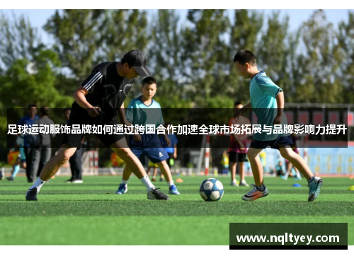足球运动服饰品牌如何通过跨国合作加速全球市场拓展与品牌影响力提升